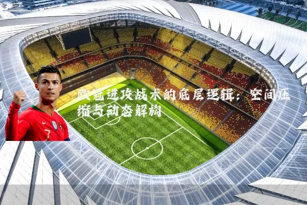 欧冠进攻战术的底层逻辑:空间压缩与动态解构